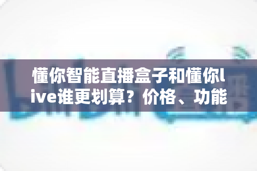懂你智能直播盒子和懂你live谁更划算?价格、功能、人群三维度深度对比,帮你把钱花在刀刃上 懂你智能直播盒子和懂你live谁更划算?价格、功能、人群三维度深度对比,帮你把钱花在刀刃上