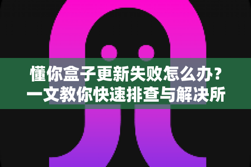 懂你盒子更新失败怎么办？一文教你快速排查与解决所有更新难题