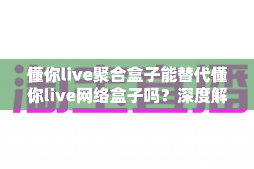 懂你live聚合盒子能替代懂你live网络盒子吗？深度解析两种电视盒子的差异与选择指南