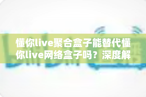 懂你live聚合盒子能替代懂你live网络盒子吗？深度解析两种电视盒子的差异与选择指南
