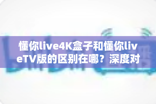 懂你live4K盒子和懂你liveTV版的区别在哪?深度对比解析两大版本差异,教你选出最适合家庭观影的那一款 懂你live4K盒子和懂你liveTV版的区别在哪?深度对比解析两大版本差异,教你选出最适合家庭观影的那一款