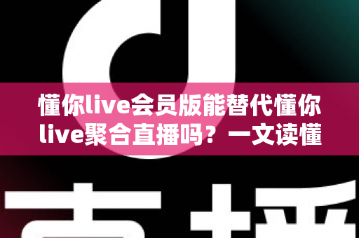 懂你live会员版能替代懂你live聚合直播吗？一文读懂两者区别与选择策略