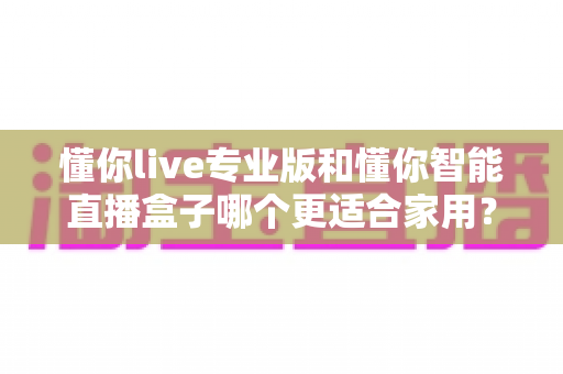 懂你live专业版和懂你智能直播盒子哪个更适合家用?——家庭直播设备选购全攻略 懂你live专业版和懂你智能直播盒子哪个更适合家用?——家庭直播设备选购全攻略