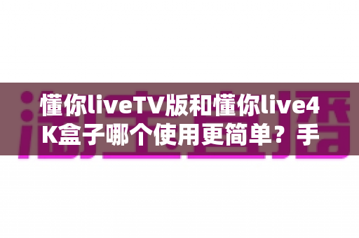 懂你liveTV版和懂你live4K盒子哪个使用更简单？手把手带你全面对比，看完不再纠结选哪个