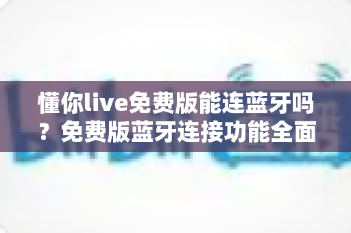 懂你live免费版能连蓝牙吗?免费版蓝牙连接功能全面解析与实用指南 懂你live免费版能连蓝牙吗?免费版蓝牙连接功能全面解析与实用指南