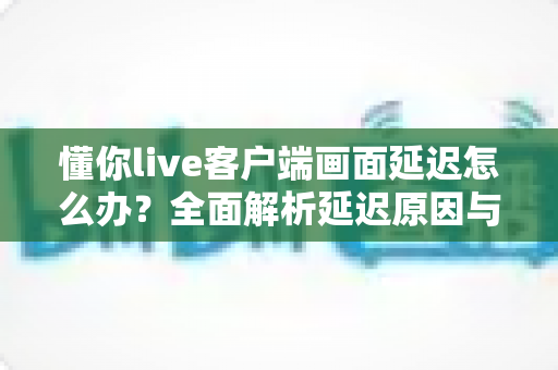 懂你live客户端画面延迟怎么办？全面解析延迟原因与高效解决方案