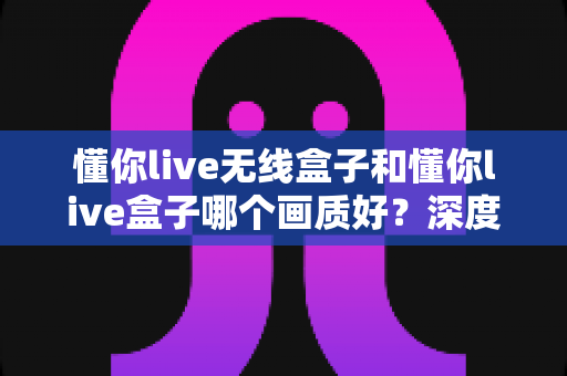 懂你live无线盒子和懂你live盒子哪个画质好？深度画质对比测评与选购全指南
