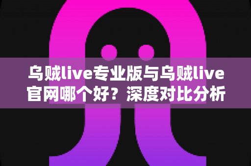 乌贼live专业版与乌贼live官网哪个好？深度对比分析与实用选择指南