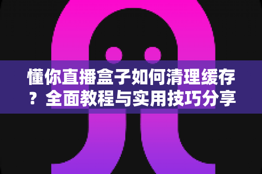 懂你直播盒子如何清理缓存？全面教程与实用技巧分享，让您的观影体验流畅如新