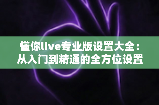 懂你live专业版设置大全：从入门到精通的全方位设置指南，助你打造专业级直播间