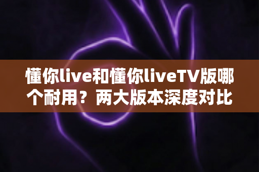 懂你live和懂你liveTV版哪个耐用?两大版本深度对比与选择全攻略 懂你live和懂你liveTV版哪个耐用?两大版本深度对比与选择全攻略