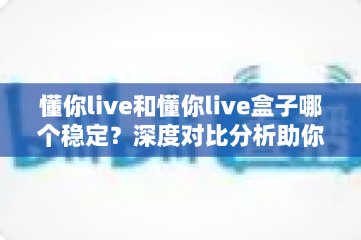 懂你live和懂你live盒子哪个稳定？深度对比分析助你选出最适合的直播方案