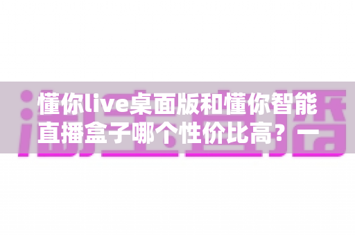 懂你live桌面版和懂你智能直播盒子哪个性价比高?一篇看懂选型逻辑的深度测评指南 懂你live桌面版和懂你智能直播盒子哪个性价比高?一篇看懂选型逻辑的深度测评指南