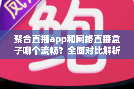 聚合直播app和网络直播盒子哪个流畅？全面对比解析助你选出最佳观看方案