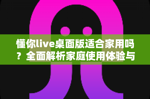 懂你live桌面版适合家用吗？全面解析家庭使用体验与实用建议