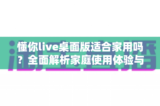 懂你live桌面版适合家用吗？全面解析家庭使用体验与实用建议