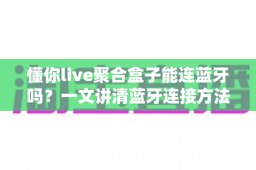 懂你live聚合盒子能连蓝牙吗？一文讲清蓝牙连接方法、常见问题与实用技巧