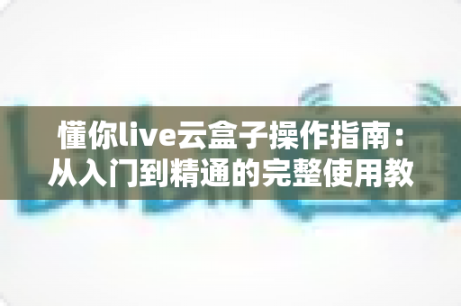 懂你live云盒子操作指南：从入门到精通的完整使用教程与实操技巧全解析