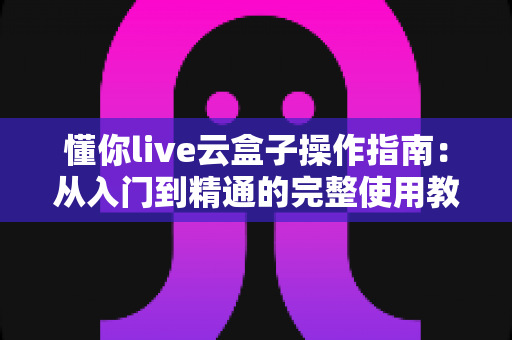 懂你live云盒子操作指南：从入门到精通的完整使用教程与实操技巧全解析