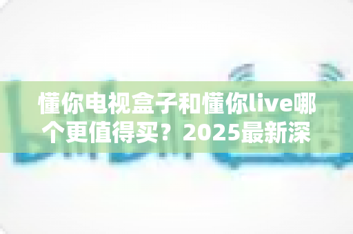 懂你电视盒子和懂你live哪个更值得买？2025最新深度对比与选购指南