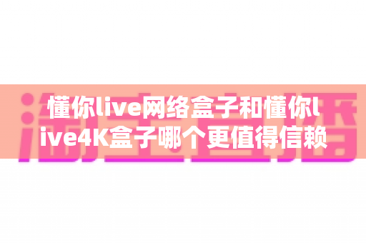 懂你live网络盒子和懂你live4K盒子哪个更值得信赖?2025电视盒子选购深度对比指南 懂你live网络盒子和懂你live4K盒子哪个更值得信赖?2025电视盒子选购深度对比指南