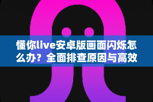 懂你live安卓版画面闪烁怎么办？全面排查原因与高效解决指南