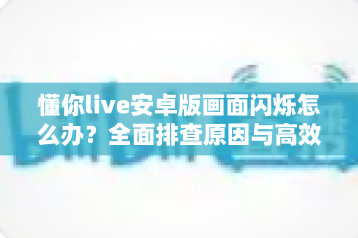 懂你live安卓版画面闪烁怎么办？全面排查原因与高效解决指南