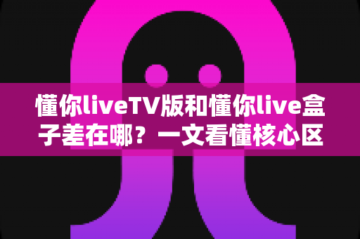懂你liveTV版和懂你live盒子差在哪？一文看懂核心区别，选对版本不踩坑