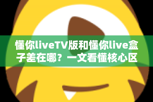 懂你liveTV版和懂你live盒子差在哪？一文看懂核心区别，选对版本不踩坑