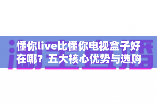懂你live比懂你电视盒子好在哪?五大核心优势与选购指南全面解析 懂你live比懂你电视盒子好在哪?五大核心优势与选购指南全面解析