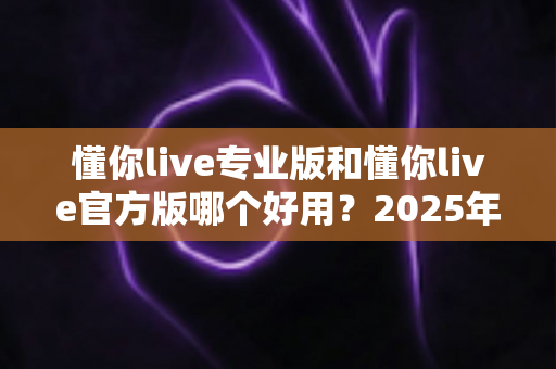 懂你live专业版和懂你live官方版哪个好用?2025年最全对比测评与选择指南 懂你live专业版和懂你live官方版哪个好用?2025年最全对比测评与选择指南