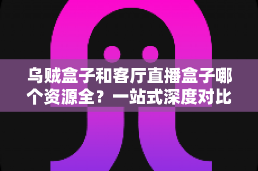 乌贼盒子和客厅直播盒子哪个资源全？一站式深度对比与选购指南