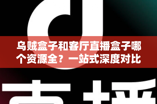 乌贼盒子和客厅直播盒子哪个资源全？一站式深度对比与选购指南