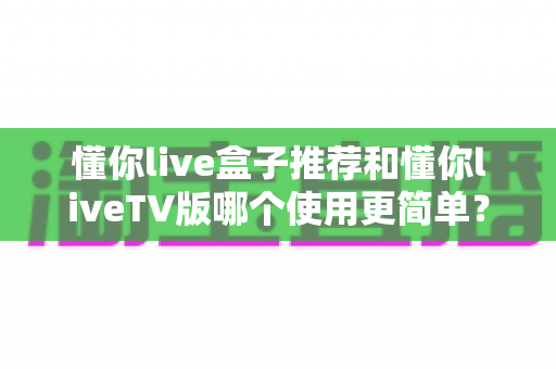 懂你live盒子推荐和懂你liveTV版哪个使用更简单？全维度深度对比帮你找到最省心的大屏观影方案