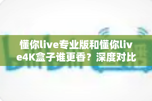 懂你live专业版和懂你live4K盒子谁更香？深度对比评测，看完这篇再做决定不后悔