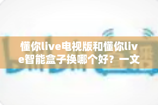 懂你live电视版和懂你live智能盒子换哪个好？一文读懂两者差异与最佳选择