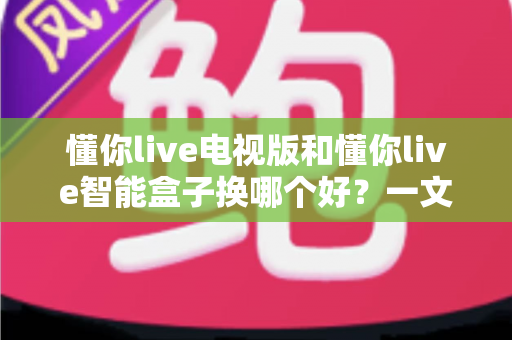 懂你live电视版和懂你live智能盒子换哪个好？一文读懂两者差异与最佳选择