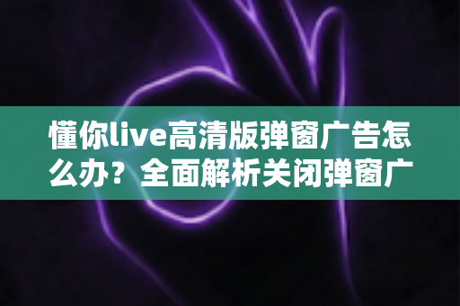 懂你live高清版弹窗广告怎么办?全面解析关闭弹窗广告的有效方法与实用技巧 懂你live高清版弹窗广告怎么办?全面解析关闭弹窗广告的有效方法与实用技巧
