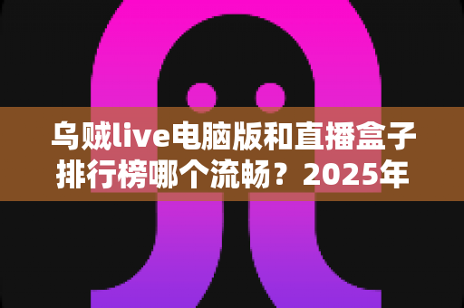 乌贼live电脑版和直播盒子排行榜哪个流畅？2025年最全流畅度对比评测与选购指南