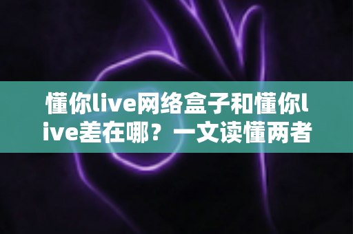 懂你live网络盒子和懂你live差在哪？一文读懂两者核心区别与选购指南