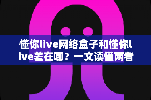 懂你live网络盒子和懂你live差在哪？一文读懂两者核心区别与选购指南