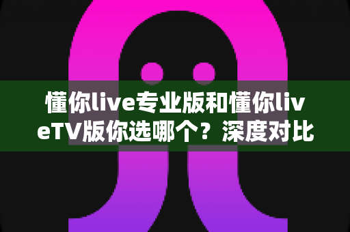 懂你live专业版和懂你liveTV版你选哪个?深度对比分析助你做出最佳选择 懂你live专业版和懂你liveTV版你选哪个?深度对比分析助你做出最佳选择