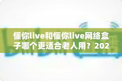 懂你live和懂你live网络盒子哪个更适合老人用？2025最新老人电视设备选购全攻略