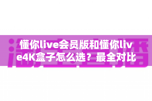 懂你live会员版和懂你live4K盒子怎么选？最全对比攻略与避坑指南一次看懂