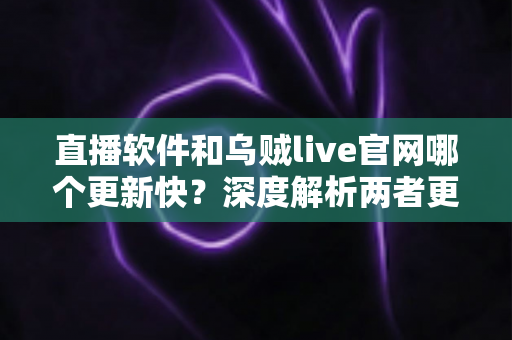 直播软件和乌贼live官网哪个更新快?深度解析两者更新速度差异与实用选择指南 直播软件和乌贼live官网哪个更新快?深度解析两者更新速度差异与实用选择指南