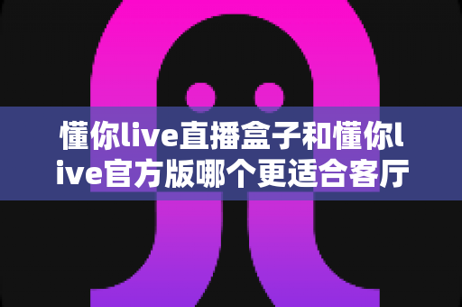 懂你live直播盒子和懂你live官方版哪个更适合客厅?客厅大屏观影方案深度评测与选购指南 懂你live直播盒子和懂你live官方版哪个更适合客厅?客厅大屏观影方案深度评测与选购指南