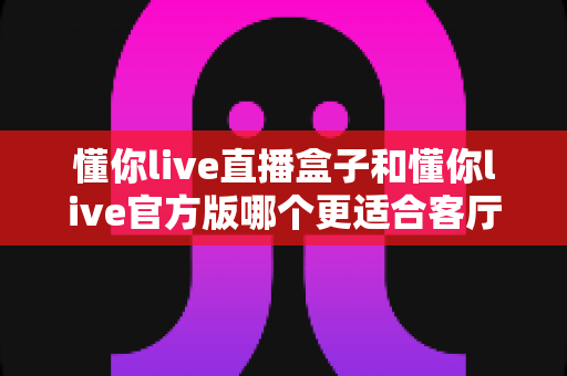 懂你live直播盒子和懂你live官方版哪个更适合客厅?客厅大屏观影方案深度评测与选购指南 懂你live直播盒子和懂你live官方版哪个更适合客厅?客厅大屏观影方案深度评测与选购指南