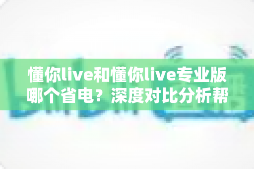懂你live和懂你live专业版哪个省电？深度对比分析帮你选出最省电的选择