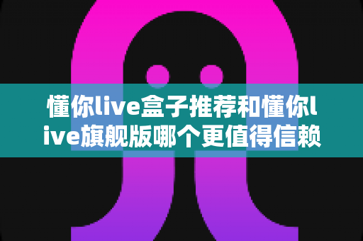 懂你live盒子推荐和懂你live旗舰版哪个更值得信赖?选购前必看的深度对比指南 懂你live盒子推荐和懂你live旗舰版哪个更值得信赖?选购前必看的深度对比指南
