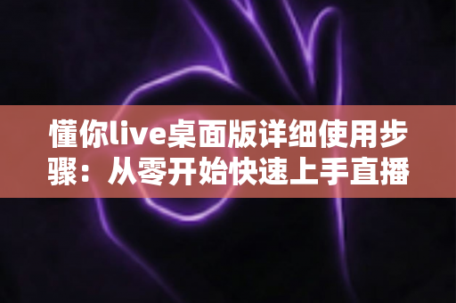 懂你live桌面版详细使用步骤:从零开始快速上手直播工具的完整教程指南 懂你live桌面版详细使用步骤:从零开始快速上手直播工具的完整教程指南